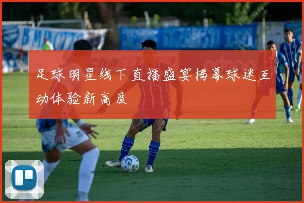 足球明星线下直播盛宴揭幕球迷互动体验新高度