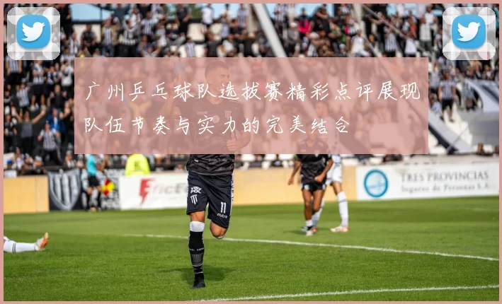 广州乒乓球队选拔赛精彩点评展现队伍节奏与实力的完美结合