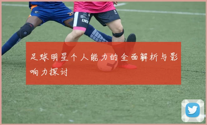 足球明星个人能力的全面解析与影响力探讨