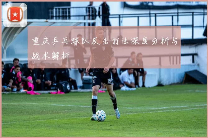 重庆乒乓球队反击打法深度分析与战术解析