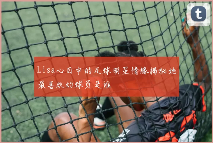 Lisa心目中的足球明星情缘揭秘她最喜欢的球员是谁
