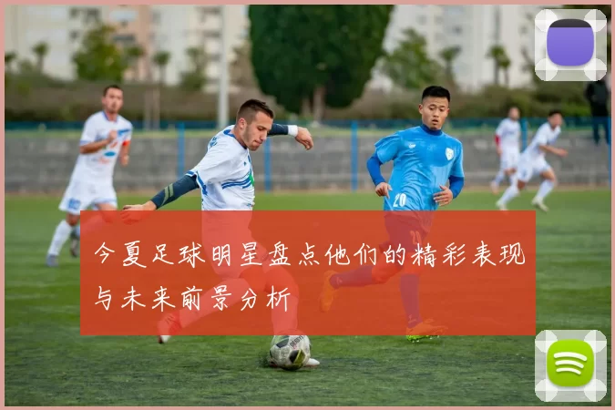 今夏足球明星盘点他们的精彩表现与未来前景分析