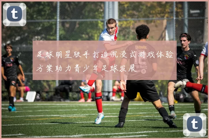 足球明星联手打造沉浸式游戏体验方案助力青少年足球发展